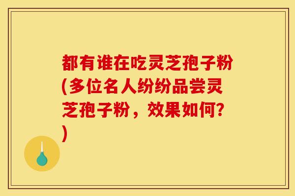 都有谁在吃灵芝孢子粉(多位名人纷纷品尝灵芝孢子粉,效果如何?) 都有谁在吃灵芝孢子粉(多位名人纷纷品尝灵芝孢子粉,效果如何?)