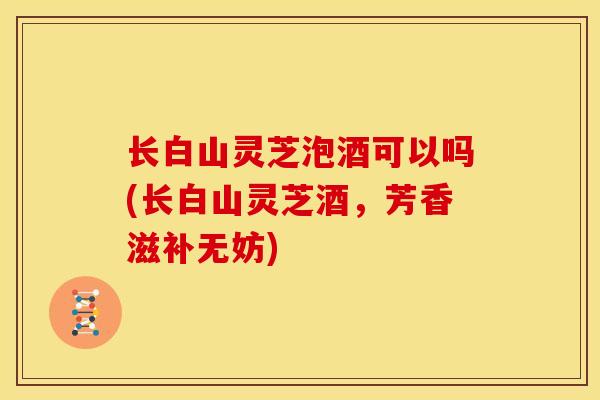 长白山灵芝泡酒可以吗(长白山灵芝酒,芳香滋补无妨) 长白山灵芝泡酒可以吗(长白山灵芝酒,芳香滋补无妨)