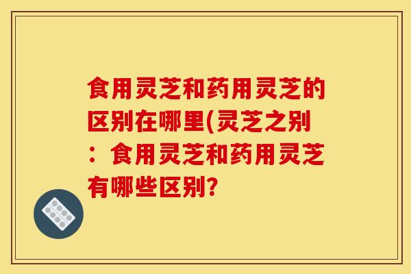 食用灵芝和药用灵芝的区别在哪里(灵芝之别:食用灵芝和药用灵芝有哪些区别? 食用灵芝和药用灵芝的区别在哪里(灵芝之别:食用灵芝和药用灵芝有哪些区别?