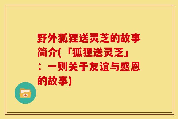 野外狐狸送灵芝的故事简介(「狐狸送灵芝」:一则关于友谊与感恩的故事) 野外狐狸送灵芝的故事简介(「狐狸送灵芝」:一则关于友谊与感恩的故事)