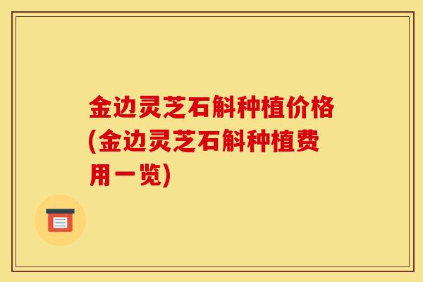 金边灵芝石斛种植价格(金边灵芝石斛种植费用一览) 金边灵芝石斛种植价格(金边灵芝石斛种植费用一览)