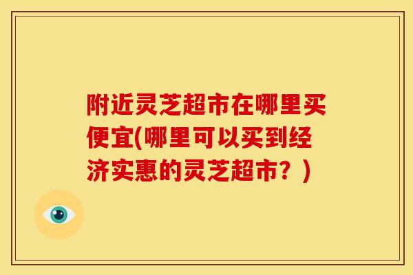 附近灵芝超市在哪里买便宜(哪里可以买到经济实惠的灵芝超市?) 附近灵芝超市在哪里买便宜(哪里可以买到经济实惠的灵芝超市?)