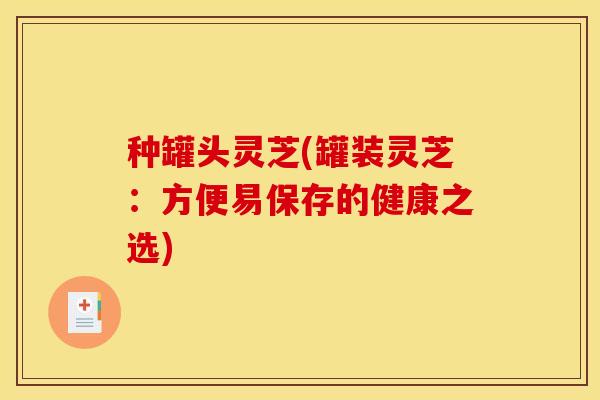 种罐头灵芝(罐装灵芝：方便易保存的健康之选)