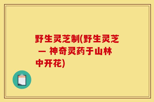 野生灵芝制(野生灵芝 — 神奇灵药于山林中开花) 野生灵芝制(野生灵芝 — 神奇灵药于山林中开花)
