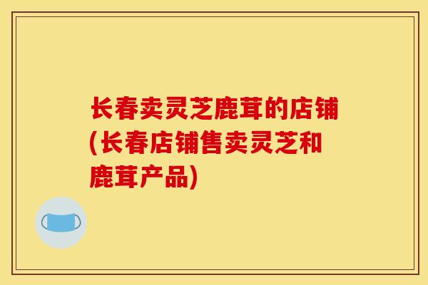 长春卖灵芝鹿茸的店铺(长春店铺售卖灵芝和鹿茸产品) 长春卖灵芝鹿茸的店铺(长春店铺售卖灵芝和鹿茸产品)