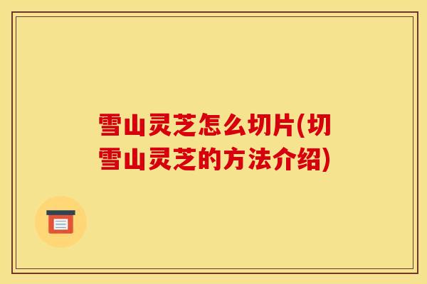 雪山灵芝怎么切片(切雪山灵芝的方法介绍) 雪山灵芝怎么切片(切雪山灵芝的方法介绍)