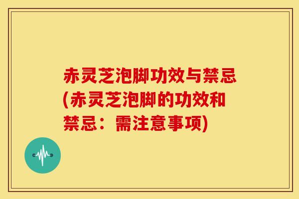 赤灵芝泡脚功效与禁忌(赤灵芝泡脚的功效和禁忌：需注意事项)