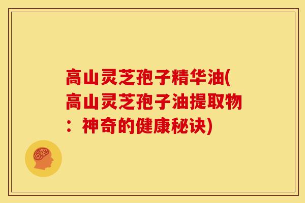 高山灵芝孢子精华油(高山灵芝孢子油提取物:神奇的健康秘诀) 高山灵芝孢子精华油(高山灵芝孢子油提取物:神奇的健康秘诀)