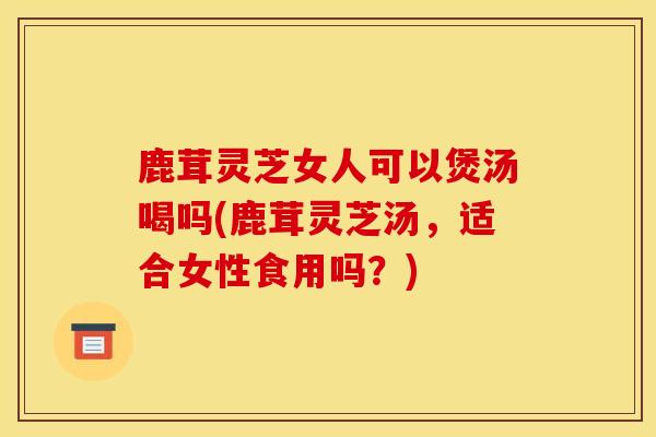 鹿茸灵芝女人可以煲汤喝吗(鹿茸灵芝汤,适合女性食用吗?) 鹿茸灵芝女人可以煲汤喝吗(鹿茸灵芝汤,适合女性食用吗?)