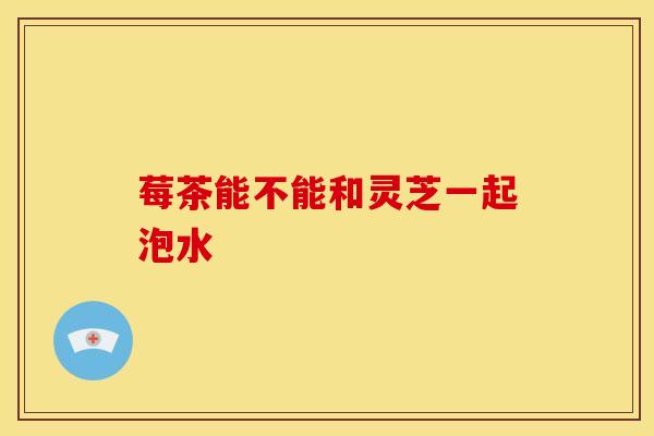 莓茶能不能和灵芝一起泡水 莓茶能不能和灵芝一起泡水