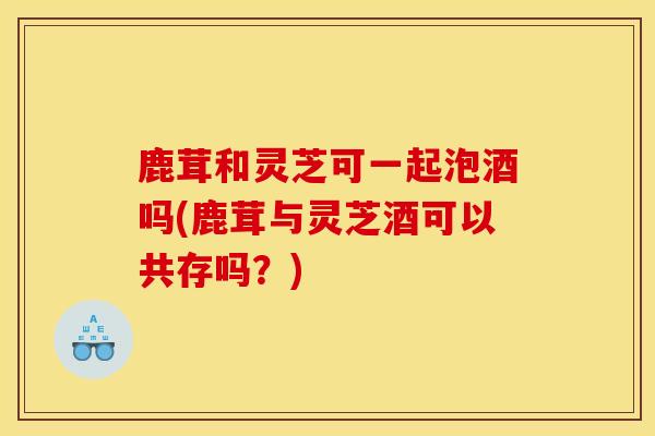 鹿茸和灵芝可一起泡酒吗(鹿茸与灵芝酒可以共存吗?) 鹿茸和灵芝可一起泡酒吗(鹿茸与灵芝酒可以共存吗?)