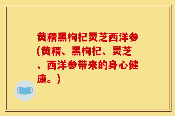 黄精黑枸杞灵芝西洋参(黄精、黑枸杞、灵芝、西洋参带来的身心健康。)