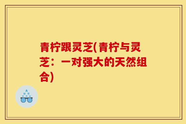 青柠跟灵芝(青柠与灵芝:一对强大的天然组合) 青柠跟灵芝(青柠与灵芝:一对强大的天然组合)