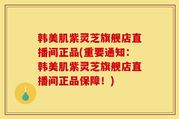 韩美肌紫灵芝旗舰店直播间正品(重要通知:韩美肌紫灵芝旗舰店直播间正品保障!) 韩美肌紫灵芝旗舰店直播间正品(重要通知:韩美肌紫灵芝旗舰店直播间正品保障!)