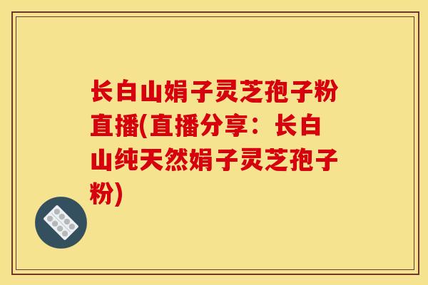 长白山娟子灵芝孢子粉直播(直播分享:长白山纯天然娟子灵芝孢子粉) 长白山娟子灵芝孢子粉直播(直播分享:长白山纯天然娟子灵芝孢子粉)