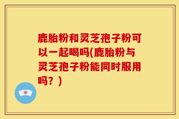 鹿胎粉和灵芝孢子粉可以一起喝吗(鹿胎粉与灵芝孢子粉能同时服用吗?) 鹿胎粉和灵芝孢子粉可以一起喝吗(鹿胎粉与灵芝孢子粉能同时服用吗?)