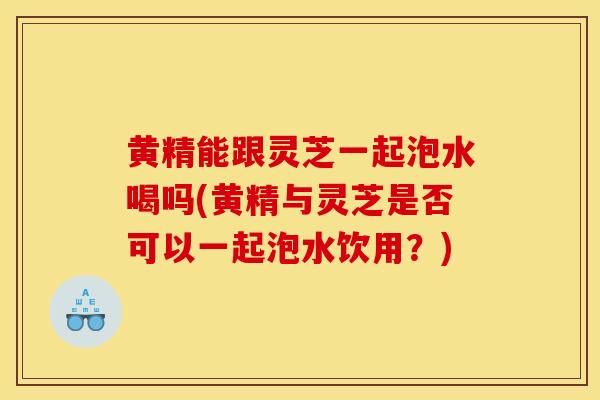 黄精能跟灵芝一起泡水喝吗(黄精与灵芝是否可以一起泡水饮用？)