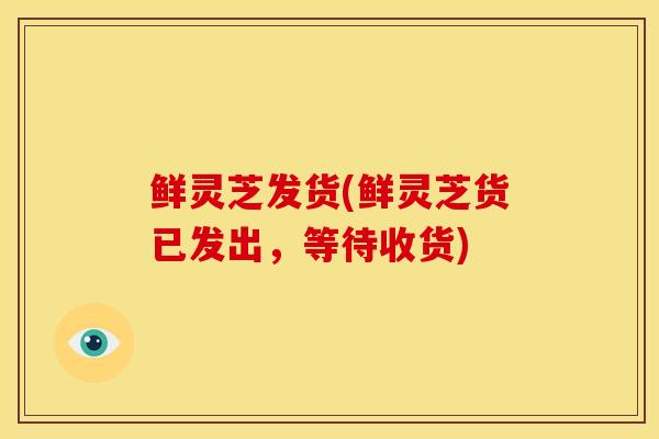 鲜灵芝发货(鲜灵芝货已发出,等待收货) 鲜灵芝发货(鲜灵芝货已发出,等待收货)