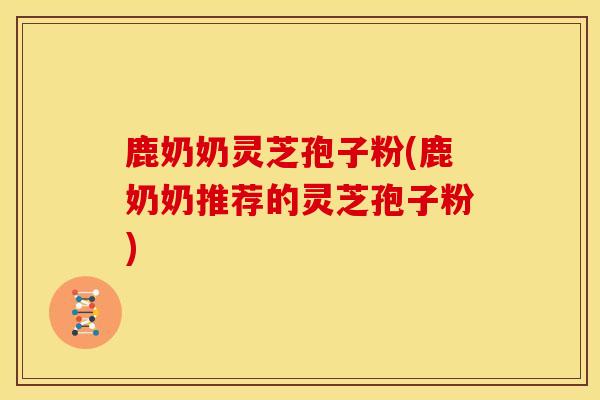 鹿奶奶灵芝孢子粉(鹿奶奶推荐的灵芝孢子粉) 鹿奶奶灵芝孢子粉(鹿奶奶推荐的灵芝孢子粉)