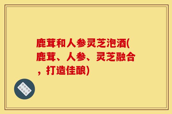 鹿茸和人参灵芝泡酒(鹿茸、人参、灵芝融合，打造佳酿)