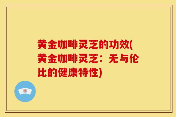 黄金咖啡灵芝的功效(黄金咖啡灵芝:无与伦比的健康特性) 黄金咖啡灵芝的功效(黄金咖啡灵芝:无与伦比的健康特性)