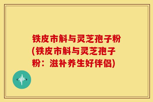 铁皮市斛与灵芝孢子粉(铁皮市斛与灵芝孢子粉：滋补养生好伴侣)
