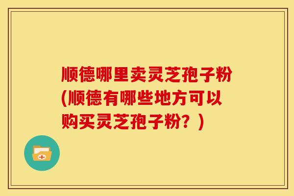 顺德哪里卖灵芝孢子粉(顺德有哪些地方可以购买灵芝孢子粉?) 顺德哪里卖灵芝孢子粉(顺德有哪些地方可以购买灵芝孢子粉?)