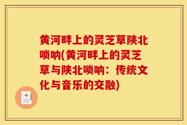 黄河畔上的灵芝草陕北唢呐(黄河畔上的灵芝草与陕北唢呐:传统文化与音乐的交融) 黄河畔上的灵芝草陕北唢呐(黄河畔上的灵芝草与陕北唢呐:传统文化与音乐的交融)