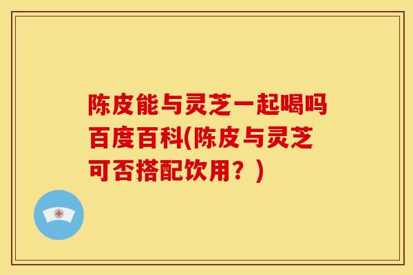 陈皮能与灵芝一起喝吗百度百科(陈皮与灵芝可否搭配饮用?) 陈皮能与灵芝一起喝吗百度百科(陈皮与灵芝可否搭配饮用?)