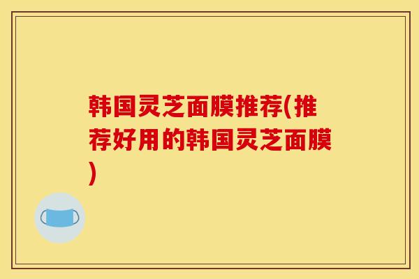 韩国灵芝面膜推荐(推荐好用的韩国灵芝面膜) 韩国灵芝面膜推荐(推荐好用的韩国灵芝面膜)