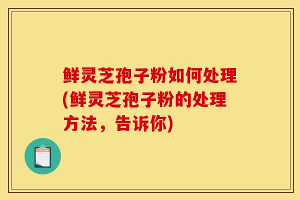 鲜灵芝孢子粉如何处理(鲜灵芝孢子粉的处理方法,告诉你) 鲜灵芝孢子粉如何处理(鲜灵芝孢子粉的处理方法,告诉你)