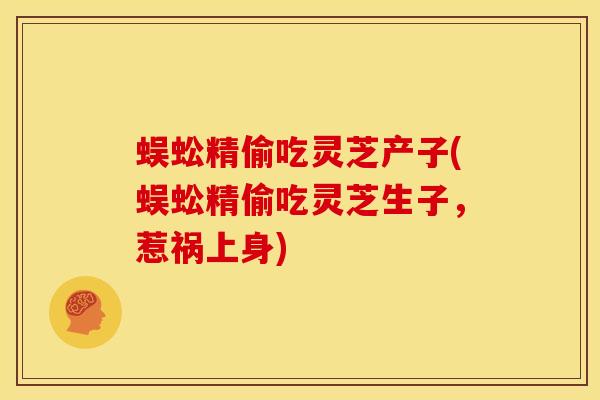 蜈蚣精偷吃灵芝产子(蜈蚣精偷吃灵芝生子,惹祸上身) 蜈蚣精偷吃灵芝产子(蜈蚣精偷吃灵芝生子,惹祸上身)