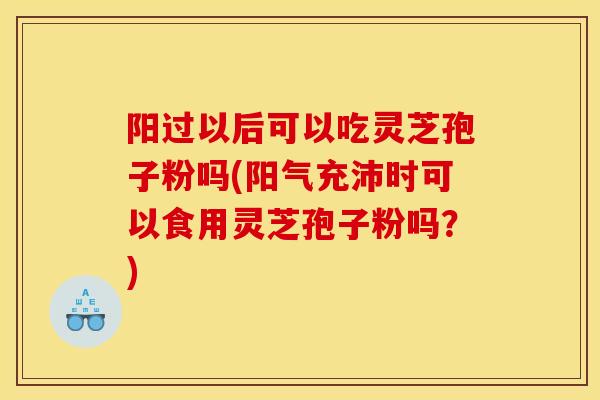 阳过以后可以吃灵芝孢子粉吗(阳气充沛时可以食用灵芝孢子粉吗？)