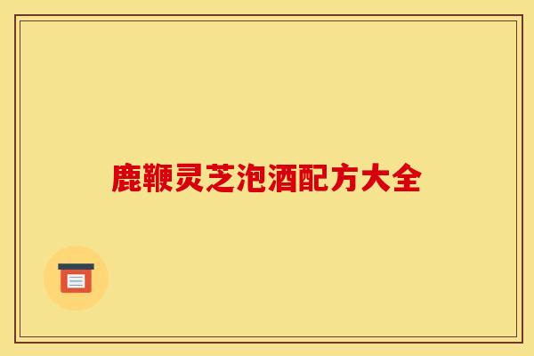 鹿鞭灵芝泡酒配方大全 鹿鞭灵芝泡酒配方大全