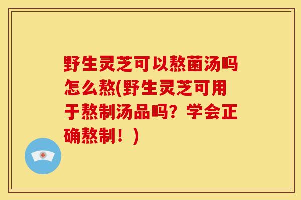 野生灵芝可以熬菌汤吗怎么熬(野生灵芝可用于熬制汤品吗?学会正确熬制!) 野生灵芝可以熬菌汤吗怎么熬(野生灵芝可用于熬制汤品吗?学会正确熬制!)