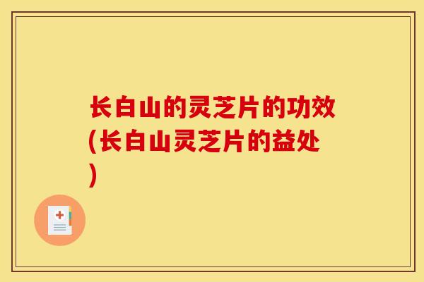 长白山的灵芝片的功效(长白山灵芝片的益处)