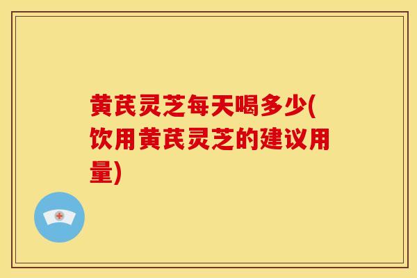 黄芪灵芝每天喝多少(饮用黄芪灵芝的建议用量) 黄芪灵芝每天喝多少(饮用黄芪灵芝的建议用量)