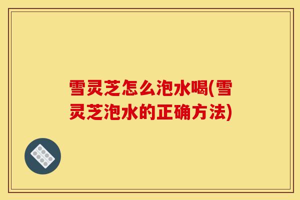 雪灵芝怎么泡水喝(雪灵芝泡水的正确方法)