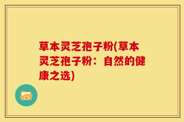 草本灵芝孢子粉(草本灵芝孢子粉:自然的健康之选) 草本灵芝孢子粉(草本灵芝孢子粉:自然的健康之选)