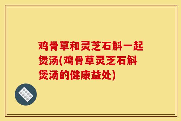 鸡骨草和灵芝石斛一起煲汤(鸡骨草灵芝石斛煲汤的健康益处) 鸡骨草和灵芝石斛一起煲汤(鸡骨草灵芝石斛煲汤的健康益处)