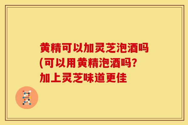 黄精可以加灵芝泡酒吗(可以用黄精泡酒吗?加上灵芝味道更佳 黄精可以加灵芝泡酒吗(可以用黄精泡酒吗?加上灵芝味道更佳