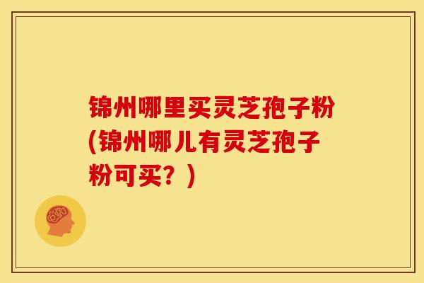 锦州哪里买灵芝孢子粉(锦州哪儿有灵芝孢子粉可买？)
