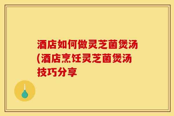 酒店如何做灵芝菌煲汤(酒店烹饪灵芝菌煲汤技巧分享