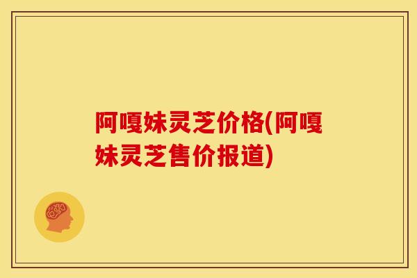 阿嘎妹灵芝价格(阿嘎妹灵芝售价报道) 阿嘎妹灵芝价格(阿嘎妹灵芝售价报道)