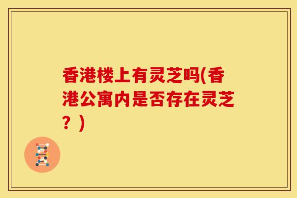 香港楼上有灵芝吗(香港公寓内是否存在灵芝？)