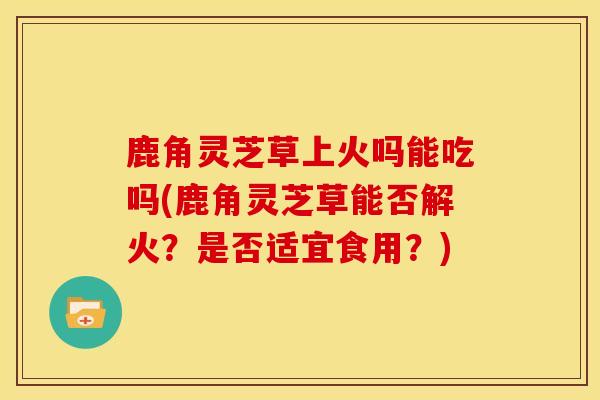 鹿角灵芝草上火吗能吃吗(鹿角灵芝草能否解火?是否适宜食用?) 鹿角灵芝草上火吗能吃吗(鹿角灵芝草能否解火?是否适宜食用?)