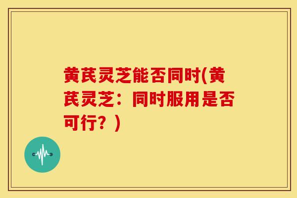 黄芪灵芝能否同时(黄芪灵芝:同时服用是否可行?) 黄芪灵芝能否同时(黄芪灵芝:同时服用是否可行?)