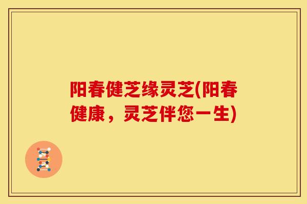 阳春健芝缘灵芝(阳春健康,灵芝伴您一生) 阳春健芝缘灵芝(阳春健康,灵芝伴您一生)