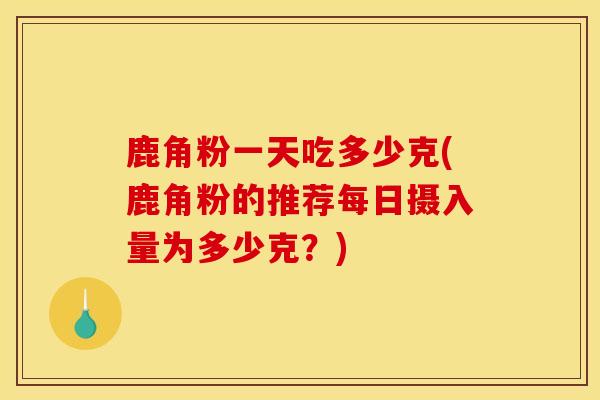 鹿角粉一天吃多少克(鹿角粉的推荐每日摄入量为多少克?) 鹿角粉一天吃多少克(鹿角粉的推荐每日摄入量为多少克?)