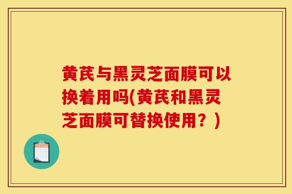 黄芪与黑灵芝面膜可以换着用吗(黄芪和黑灵芝面膜可替换使用？)